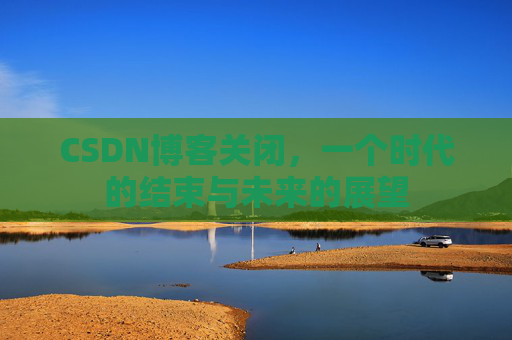 CSDN博客关闭，一个时代的结束与未来的展望
